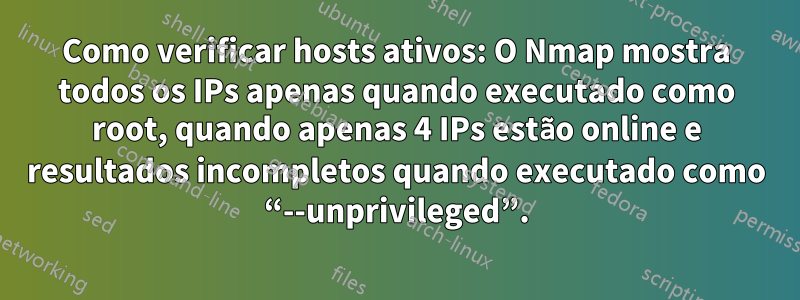 Como verificar hosts ativos: O Nmap mostra todos os IPs apenas quando executado como root, quando apenas 4 IPs estão online e resultados incompletos quando executado como “--unprivileged”.