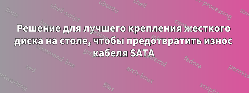 Решение для лучшего крепления жесткого диска на столе, чтобы предотвратить износ кабеля SATA