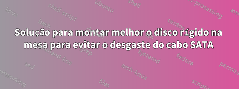 Solução para montar melhor o disco rígido na mesa para evitar o desgaste do cabo SATA