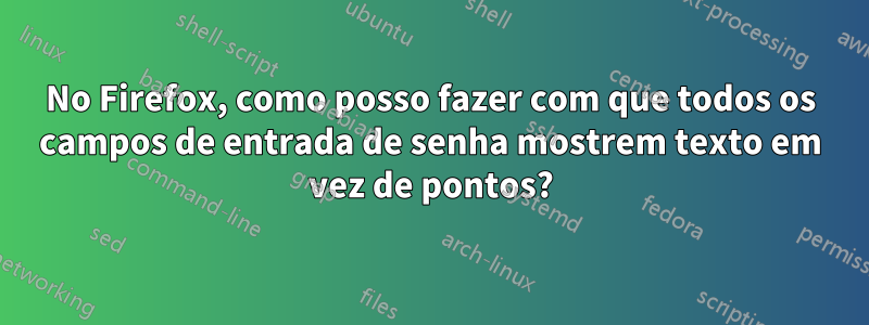 No Firefox, como posso fazer com que todos os campos de entrada de senha mostrem texto em vez de pontos?