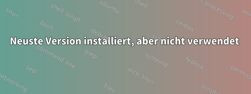 Neuste Version installiert, aber nicht verwendet