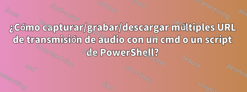 ¿Cómo capturar/grabar/descargar múltiples URL de transmisión de audio con un cmd o un script de PowerShell?