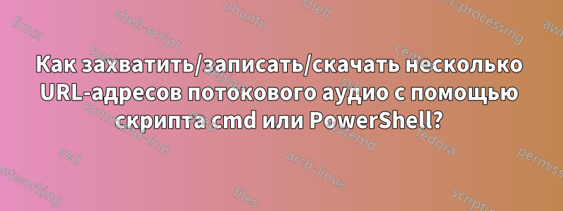 Как захватить/записать/скачать несколько URL-адресов потокового аудио с помощью скрипта cmd или PowerShell?