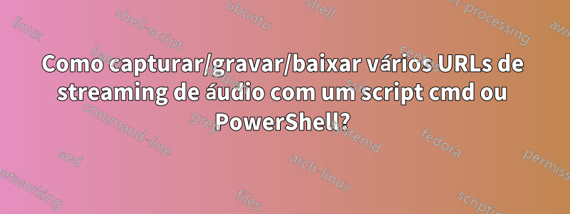 Como capturar/gravar/baixar vários URLs de streaming de áudio com um script cmd ou PowerShell?