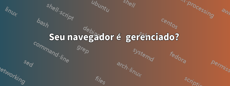 Seu navegador é gerenciado?