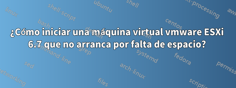 ¿Cómo iniciar una máquina virtual vmware ESXi 6.7 que no arranca por falta de espacio?