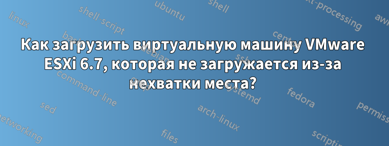 Как загрузить виртуальную машину VMware ESXi 6.7, которая не загружается из-за нехватки места?