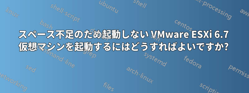 スペース不足のため起動しない VMware ESXi 6.7 仮想マシンを起動するにはどうすればよいですか?