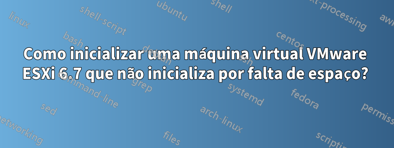 Como inicializar uma máquina virtual VMware ESXi 6.7 que não inicializa por falta de espaço?