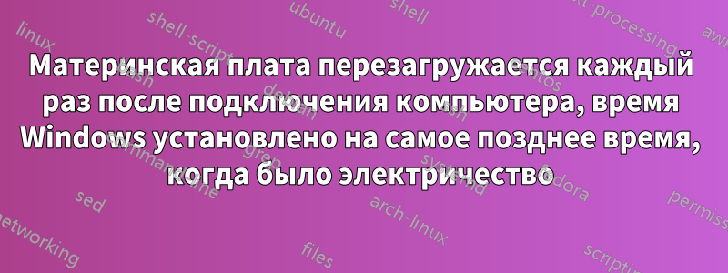 Материнская плата перезагружается каждый раз после подключения компьютера, время Windows установлено на самое позднее время, когда было электричество