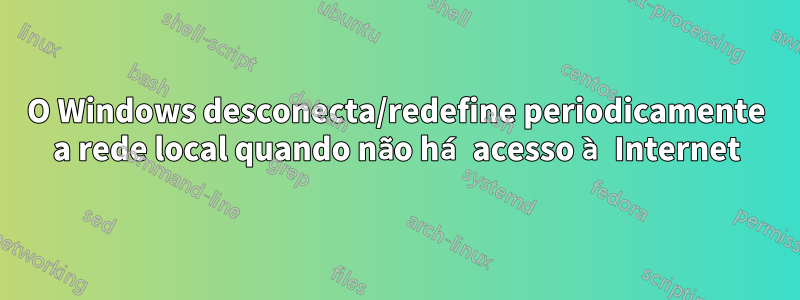 O Windows desconecta/redefine periodicamente a rede local quando não há acesso à Internet