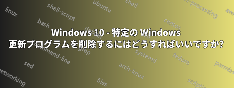 Windows 10 - 特定の Windows 更新プログラムを削除するにはどうすればいいですか?