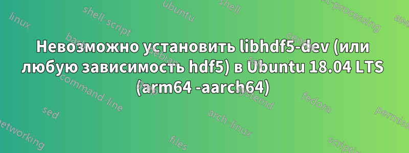 Невозможно установить libhdf5-dev (или любую зависимость hdf5) в Ubuntu 18.04 LTS (arm64 -aarch64)