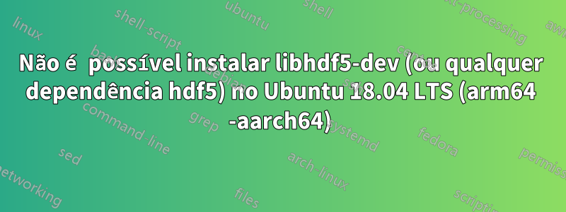 Não é possível instalar libhdf5-dev (ou qualquer dependência hdf5) no Ubuntu 18.04 LTS (arm64 -aarch64)