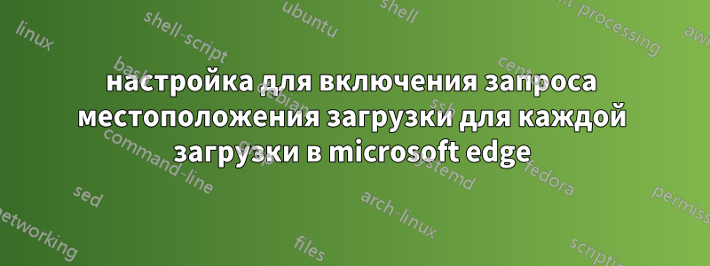 настройка для включения запроса местоположения загрузки для каждой загрузки в microsoft edge