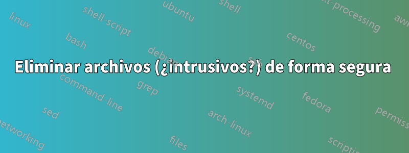 Eliminar archivos (¿intrusivos?) de forma segura