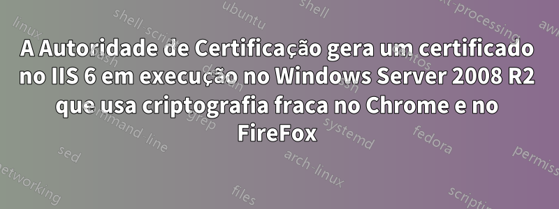 A Autoridade de Certificação gera um certificado no IIS 6 em execução no Windows Server 2008 R2 que usa criptografia fraca no Chrome e no FireFox