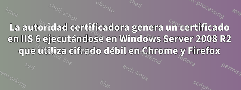 La autoridad certificadora genera un certificado en IIS 6 ejecutándose en Windows Server 2008 R2 que utiliza cifrado débil en Chrome y Firefox