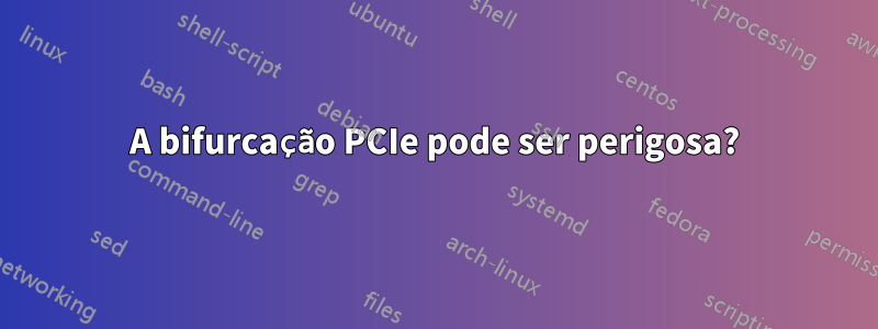 A bifurcação PCIe pode ser perigosa?