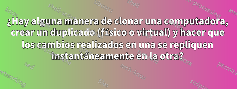 ¿Hay alguna manera de clonar una computadora, crear un duplicado (físico o virtual) y hacer que los cambios realizados en una se repliquen instantáneamente en la otra?