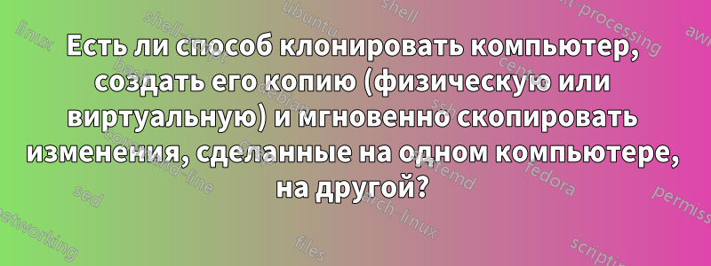 Есть ли способ клонировать компьютер, создать его копию (физическую или виртуальную) и мгновенно скопировать изменения, сделанные на одном компьютере, на другой?