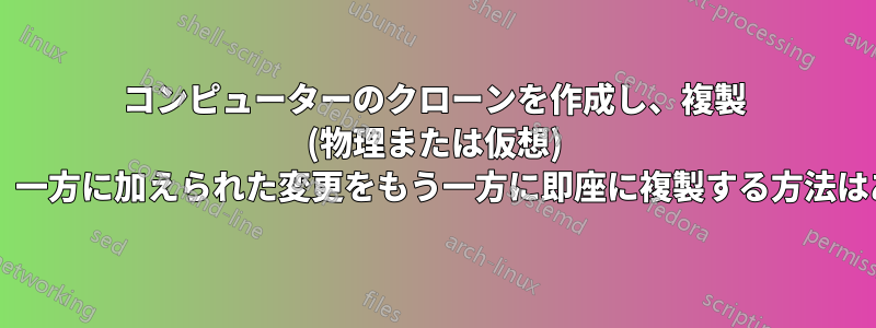 コンピューターのクローンを作成し、複製 (物理または仮想) を作成して、一方に加えられた変更をもう一方に即座に複製する方法はありますか?