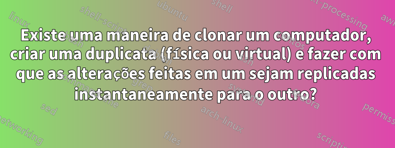 Existe uma maneira de clonar um computador, criar uma duplicata (física ou virtual) e fazer com que as alterações feitas em um sejam replicadas instantaneamente para o outro?