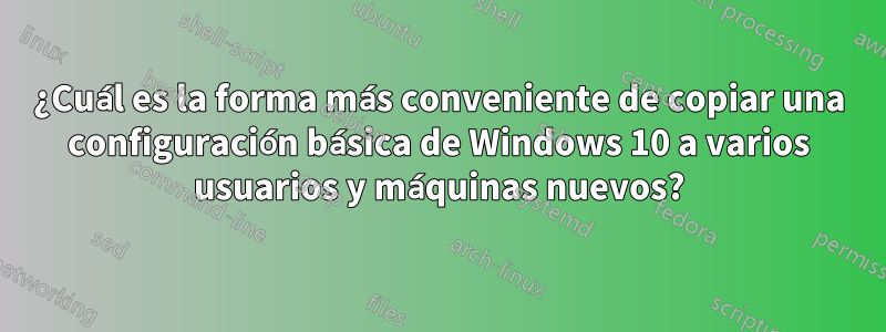 ¿Cuál es la forma más conveniente de copiar una configuración básica de Windows 10 a varios usuarios y máquinas nuevos?