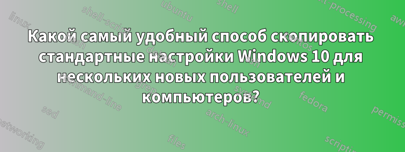 Какой самый удобный способ скопировать стандартные настройки Windows 10 для нескольких новых пользователей и компьютеров?