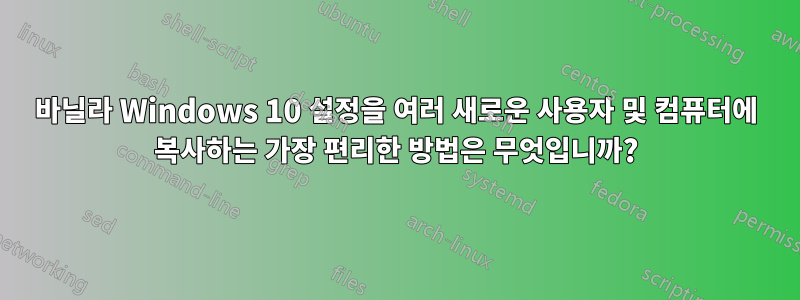 바닐라 Windows 10 설정을 여러 새로운 사용자 및 컴퓨터에 복사하는 가장 편리한 방법은 무엇입니까?