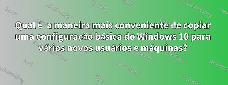 Qual é a maneira mais conveniente de copiar uma configuração básica do Windows 10 para vários novos usuários e máquinas?