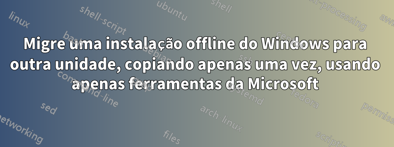 Migre uma instalação offline do Windows para outra unidade, copiando apenas uma vez, usando apenas ferramentas da Microsoft