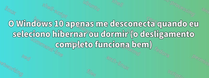 O Windows 10 apenas me desconecta quando eu seleciono hibernar ou dormir (o desligamento completo funciona bem)