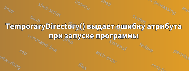 TemporaryDirectory() выдает ошибку атрибута при запуске программы