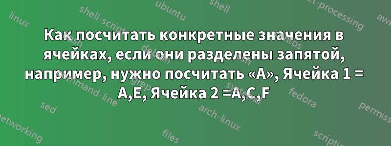 Как посчитать конкретные значения в ячейках, если они разделены запятой, например, нужно посчитать «A», Ячейка 1 = A,E, Ячейка 2 =A,C,F