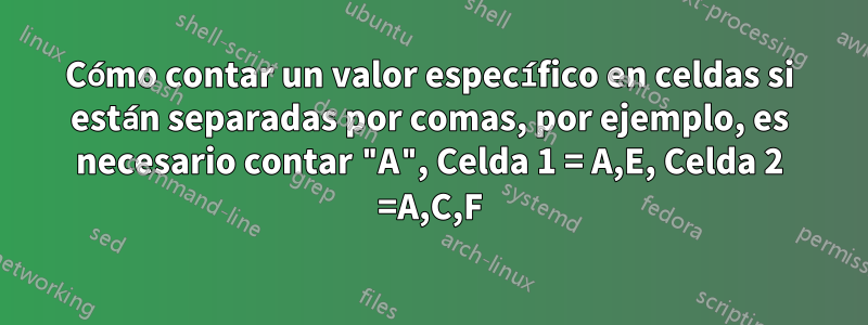 Cómo contar un valor específico en celdas si están separadas por comas, por ejemplo, es necesario contar "A", Celda 1 = A,E, Celda 2 =A,C,F