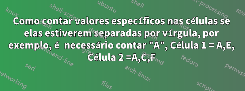 Como contar valores específicos nas células se elas estiverem separadas por vírgula, por exemplo, é necessário contar "A", Célula 1 = A,E, Célula 2 =A,C,F
