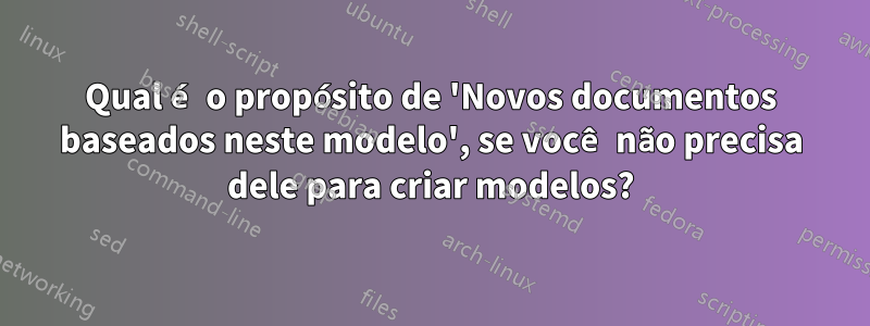 Qual é o propósito de 'Novos documentos baseados neste modelo', se você não precisa dele para criar modelos?