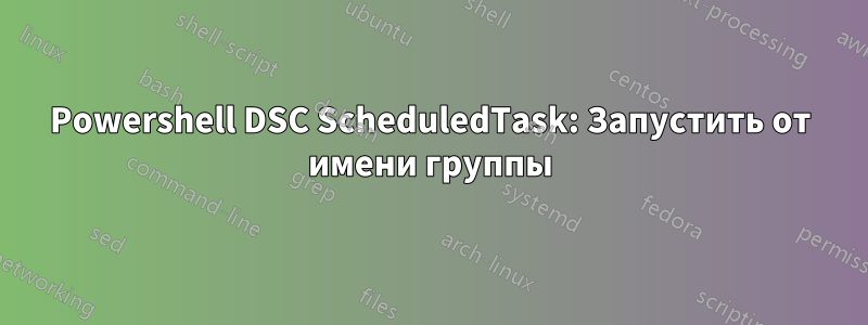 Powershell DSC ScheduledTask: Запустить от имени группы