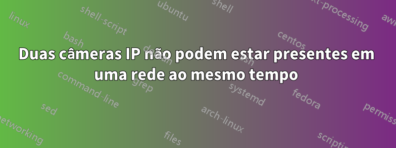 Duas câmeras IP não podem estar presentes em uma rede ao mesmo tempo