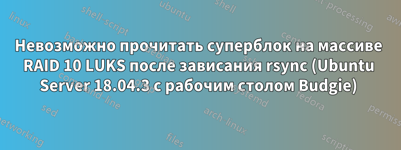 Невозможно прочитать суперблок на массиве RAID 10 LUKS после зависания rsync (Ubuntu Server 18.04.3 с рабочим столом Budgie)