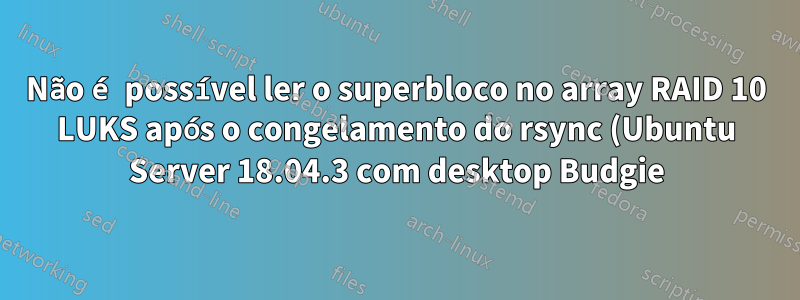 Não é possível ler o superbloco no array RAID 10 LUKS após o congelamento do rsync (Ubuntu Server 18.04.3 com desktop Budgie)