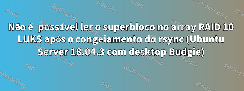 Não é possível ler o superbloco no array RAID 10 LUKS após o congelamento do rsync (Ubuntu Server 18.04.3 com desktop Budgie)