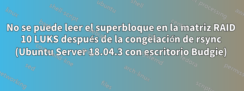 No se puede leer el superbloque en la matriz RAID 10 LUKS después de la congelación de rsync (Ubuntu Server 18.04.3 con escritorio Budgie)