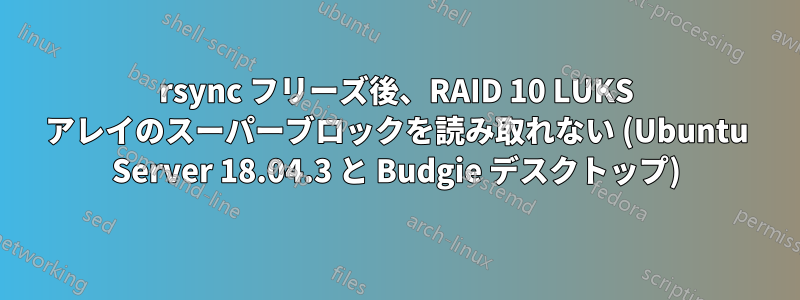 rsync フリーズ後、RAID 10 LUKS アレイのスーパーブロックを読み取れない (Ubuntu Server 18.04.3 と Budgie デスクトップ)