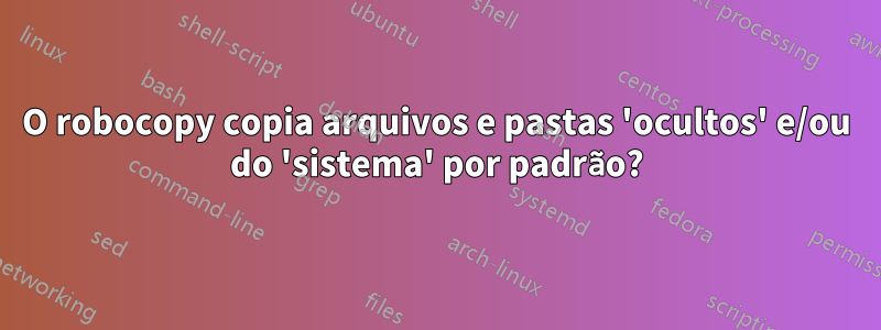 O robocopy copia arquivos e pastas 'ocultos' e/ou do 'sistema' por padrão?