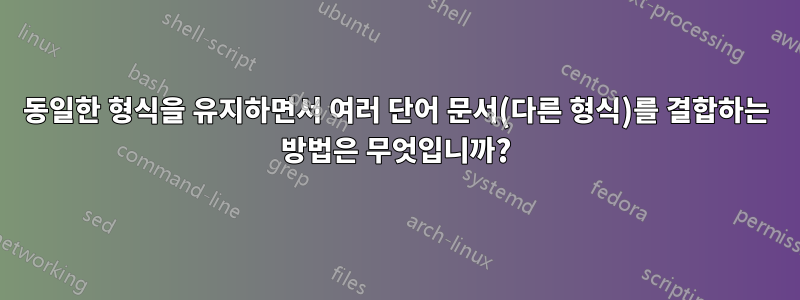동일한 형식을 유지하면서 여러 단어 문서(다른 형식)를 결합하는 방법은 무엇입니까?