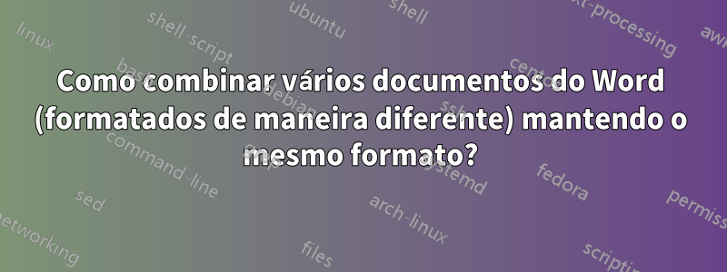 Como combinar vários documentos do Word (formatados de maneira diferente) mantendo o mesmo formato?