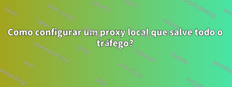 Como configurar um proxy local que salve todo o tráfego?