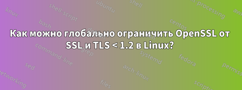 Как можно глобально ограничить OpenSSL от SSL и TLS < 1.2 в Linux?